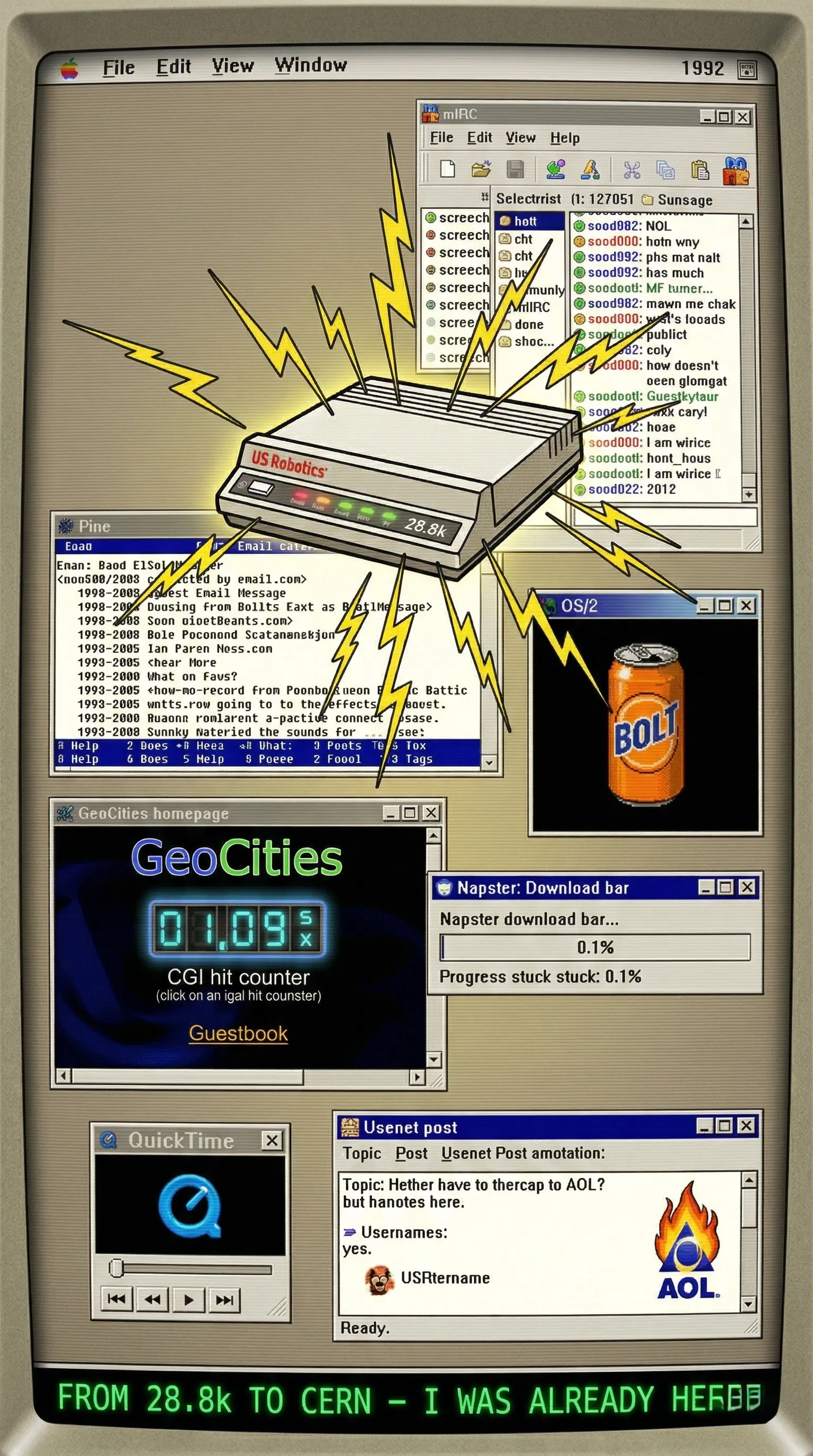Collage A – “Modem Ritual Dashboard”
Beige 1992 desktop background. Center: your US Robotics 28.8k modem with yellow “screech” sound-wave lines exploding out. Around it in floating old windows: spinning Bolt can animation (OS/2), Pine email screen, Napster download bar at 0.1%, Geocities homepage with glowing CGI hit counter + guestbook, tiny QuickTime movie thumbnail, mIRC channel window, and a Usenet post with a tiny flaming AOL icon. Bottom banner in green terminal font: “From 28.8k to CERN — I was already here.” Retro scanlines + slight CRT glow. Super humorous and instantly recognizable.
